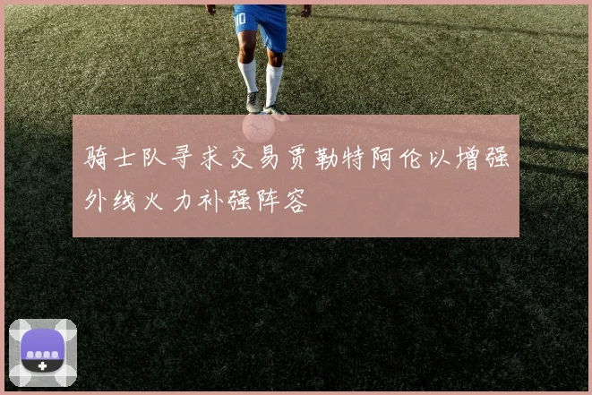 骑士队寻求交易贾勒特阿伦以增强外线火力补强阵容