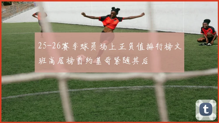 25-26赛季球员场上正负值排行榜文班高居榜首约基奇紧随其后