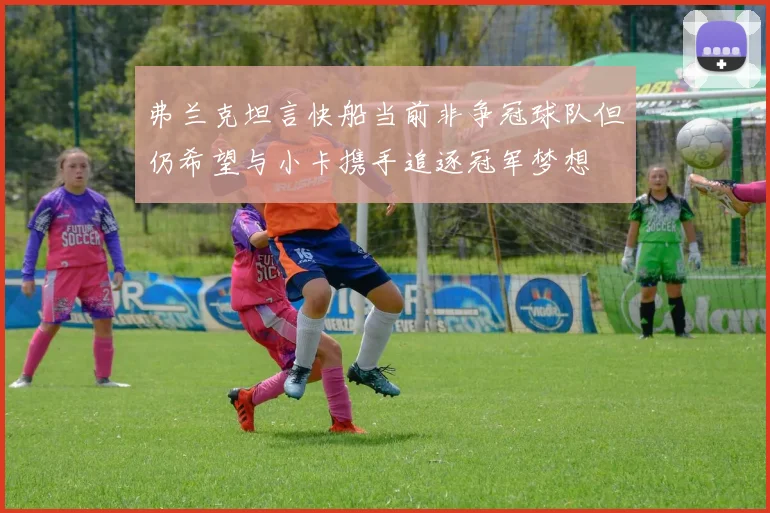 弗兰克坦言快船当前非争冠球队但仍希望与小卡携手追逐冠军梦想