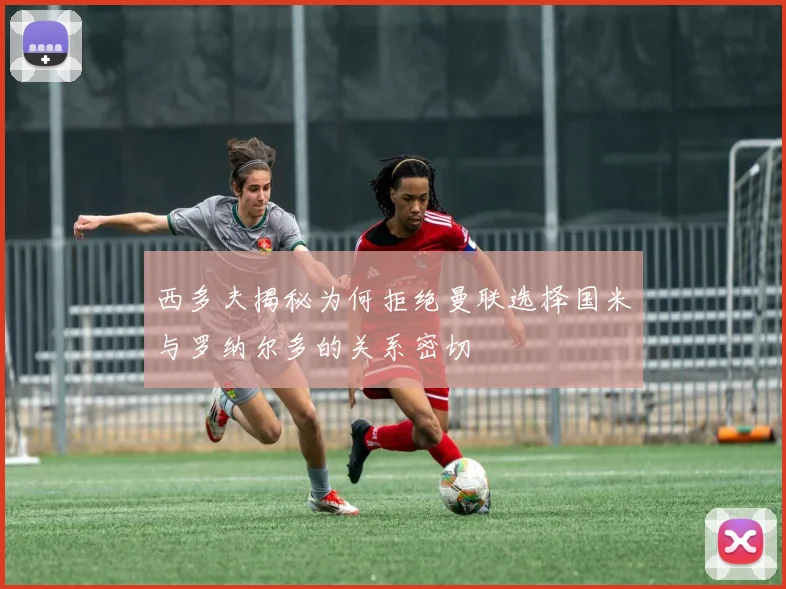 西多夫揭秘为何拒绝曼联选择国米与罗纳尔多的关系密切