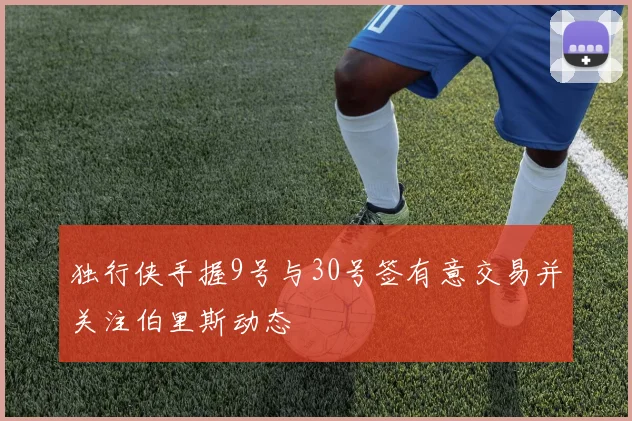 独行侠手握9号与30号签有意交易并关注伯里斯动态