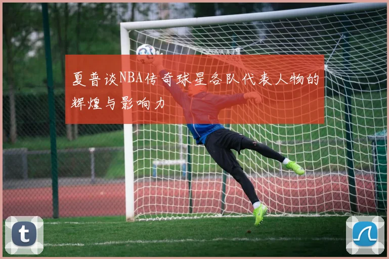 夏普谈NBA传奇球星各队代表人物的辉煌与影响力